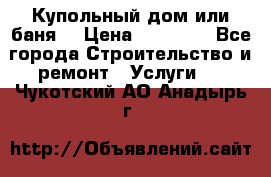 Купольный дом или баня  › Цена ­ 68 000 - Все города Строительство и ремонт » Услуги   . Чукотский АО,Анадырь г.